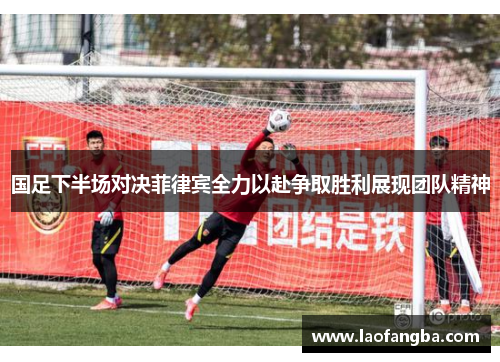 国足下半场对决菲律宾全力以赴争取胜利展现团队精神