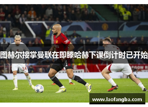 图赫尔接掌曼联在即滕哈赫下课倒计时已开始