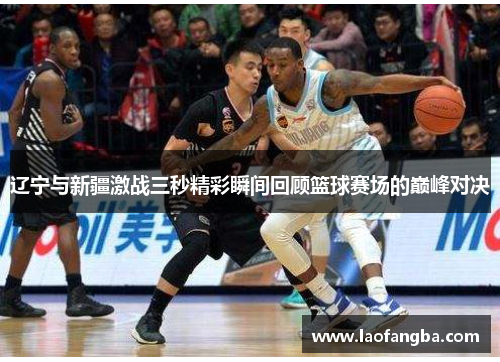 辽宁与新疆激战三秒精彩瞬间回顾篮球赛场的巅峰对决