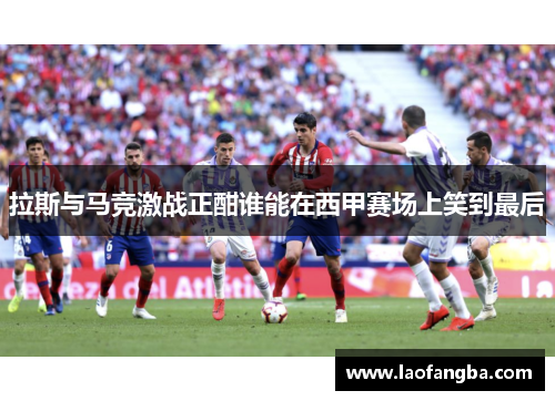 拉斯与马竞激战正酣谁能在西甲赛场上笑到最后