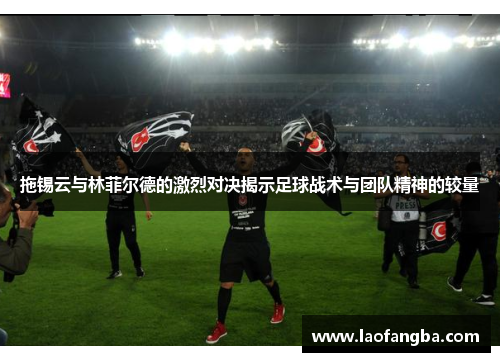拖锡云与林菲尔德的激烈对决揭示足球战术与团队精神的较量